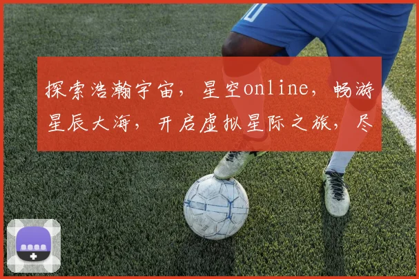 探索浩瀚宇宙，星空online，畅游星辰大海，开启虚拟星际之旅，尽在