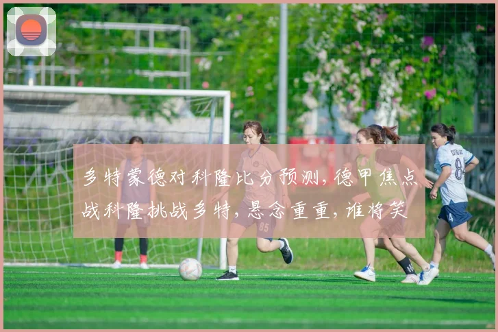 多特蒙德对科隆比分预测,德甲焦点战科隆挑战多特,悬念重重,谁将笑到最后